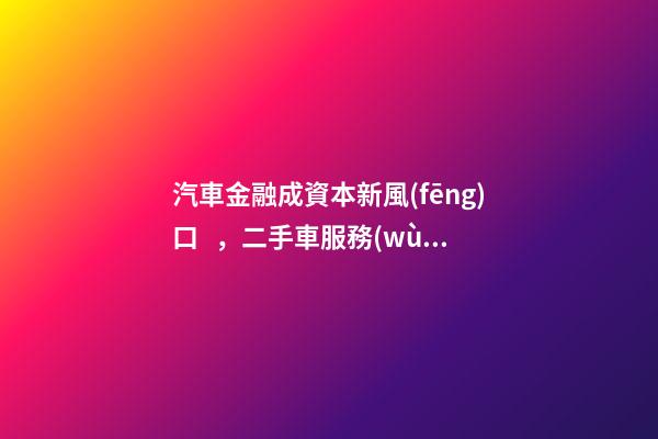 汽車金融成資本新風(fēng)口，二手車服務(wù)崛起！